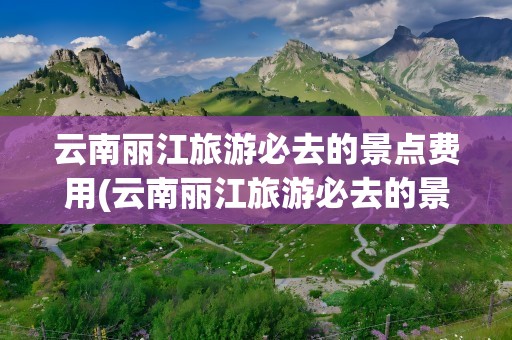 云南丽江旅游必去的景点费用(云南丽江旅游必去的景点费用多少)