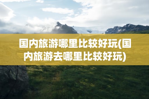 国内旅游哪里比较好玩(国内旅游去哪里比较好玩)