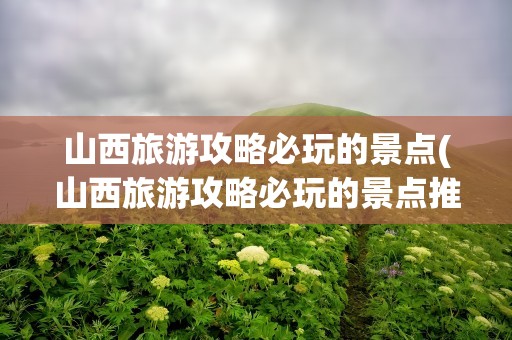 山西旅游攻略必玩的景点(山西旅游攻略必玩的景点推荐)