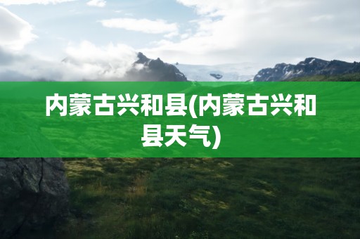内蒙古兴和县(内蒙古兴和县天气)