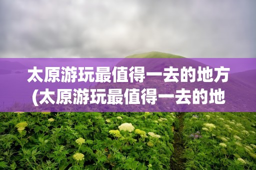 太原游玩最值得一去的地方(太原游玩最值得一去的地方一日游)