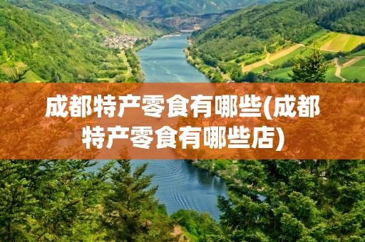 成都特产零食有哪些(成都特产零食有哪些店)