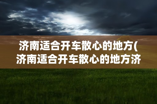济南适合开车散心的地方(济南适合开车散心的地方济南附近城市)