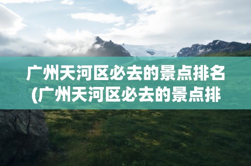 广州天河区必去的景点排名(广州天河区必去的景点排名第一)