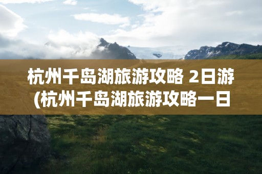 杭州千岛湖旅游攻略 2日游(杭州千岛湖旅游攻略一日游)