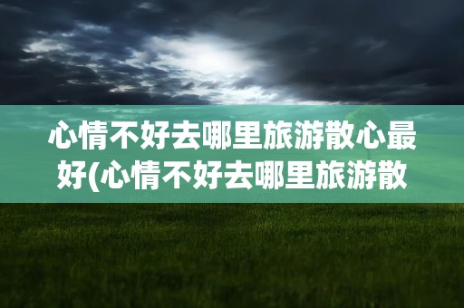 心情不好去哪里旅游散心最好(心情不好去哪里旅游散心最好周边)