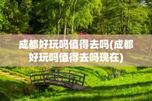 成都好玩吗值得去吗(成都好玩吗值得去吗现在)