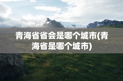 青海省省会是哪个城市(青海省是哪个城市)