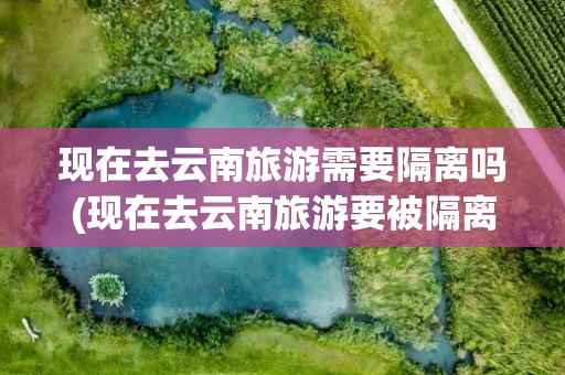 现在去云南旅游需要隔离吗(现在去云南旅游要被隔离吗)