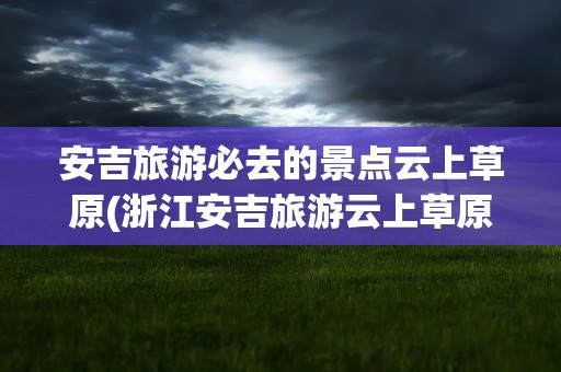 安吉旅游必去的景点云上草原(浙江安吉旅游云上草原)