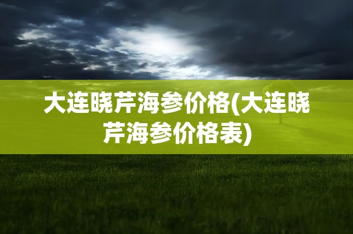 大连晓芹海参价格(大连晓芹海参价格表)