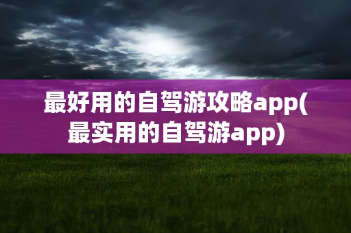 最好用的自驾游攻略app(最实用的自驾游app)