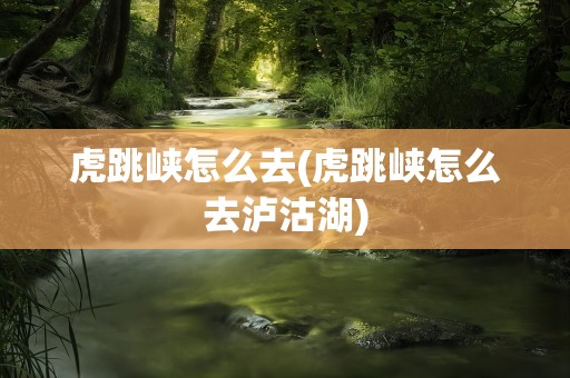 虎跳峡怎么去(虎跳峡怎么去泸沽湖)