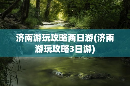 济南游玩攻略两日游(济南游玩攻略3日游)