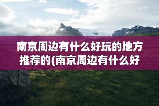 南京周边有什么好玩的地方推荐的(南京周边有什么好玩的)