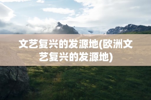 文艺复兴的发源地(欧洲文艺复兴的发源地)