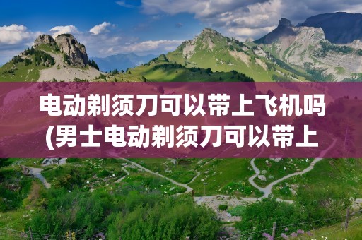电动剃须刀可以带上飞机吗(男士电动剃须刀可以带上飞机吗)