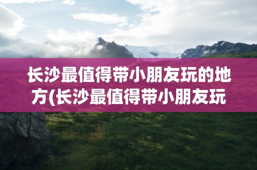 长沙最值得带小朋友玩的地方(长沙最值得带小朋友玩的地方是哪里)