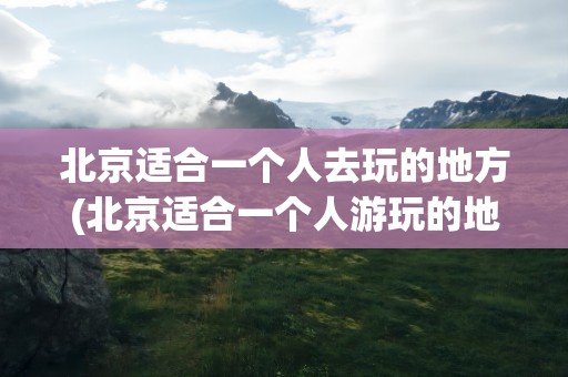 北京适合一个人去玩的地方(北京适合一个人游玩的地方)
