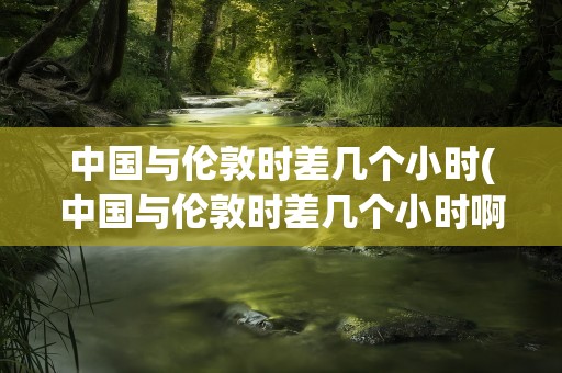 中国与伦敦时差几个小时(中国与伦敦时差几个小时啊)
