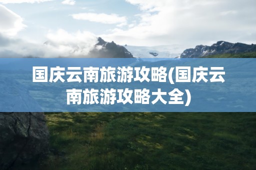 国庆云南旅游攻略(国庆云南旅游攻略大全)