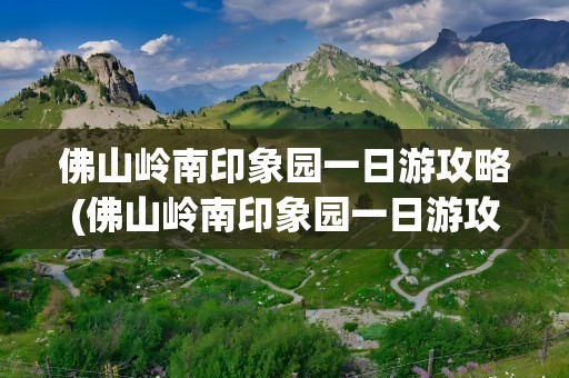 佛山岭南印象园一日游攻略(佛山岭南印象园一日游攻略图)