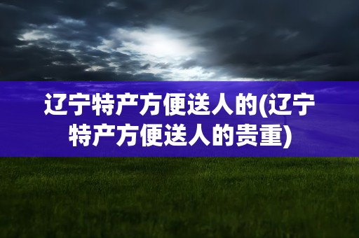 辽宁特产方便送人的(辽宁特产方便送人的贵重)