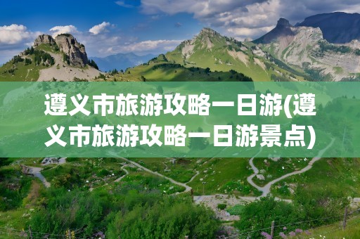 遵义市旅游攻略一日游(遵义市旅游攻略一日游景点)