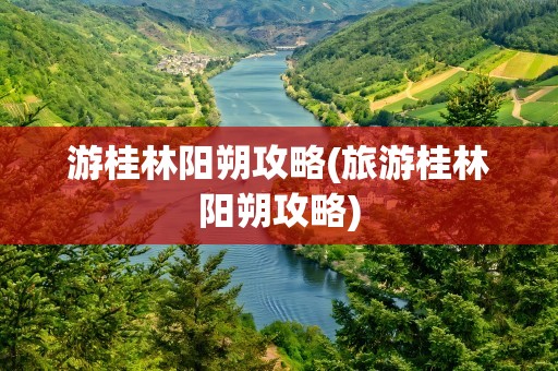 游桂林阳朔攻略(旅游桂林阳朔攻略)