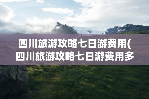 四川旅游攻略七日游费用(四川旅游攻略七日游费用多少)