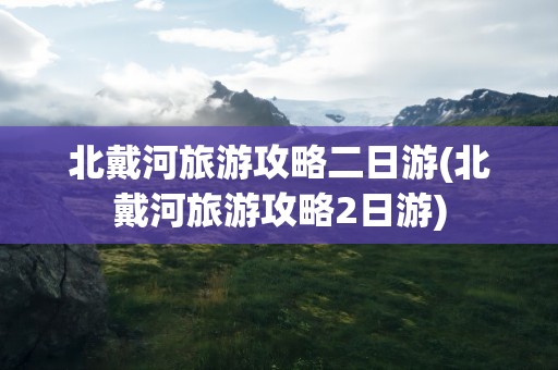 北戴河旅游攻略二日游(北戴河旅游攻略2日游)