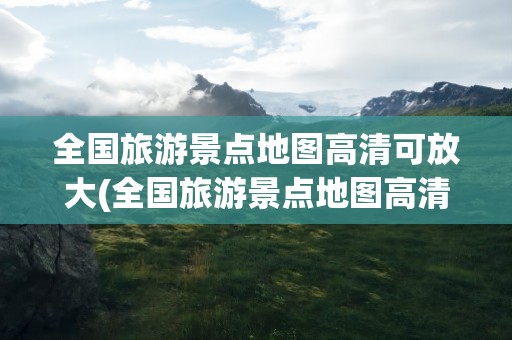 全国旅游景点地图高清可放大(全国旅游景点地图高清 全图)