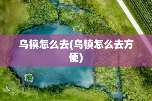 乌镇怎么去(乌镇怎么去方便)