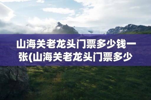 山海关老龙头门票多少钱一张(山海关老龙头门票多少钱一张春节期间)