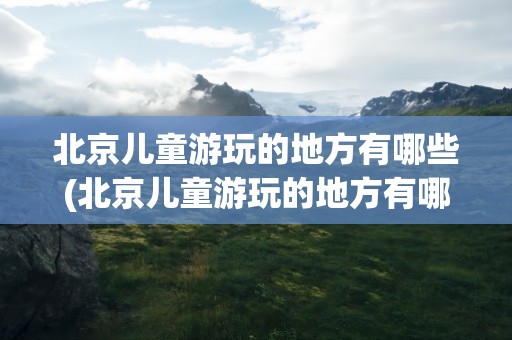 北京儿童游玩的地方有哪些(北京儿童游玩的地方有哪些景点)