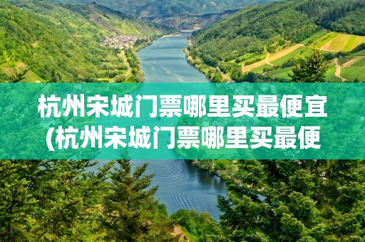 杭州宋城门票哪里买最便宜(杭州宋城门票哪里买最便宜的)