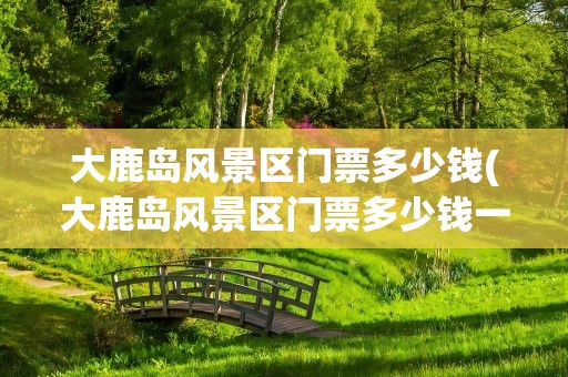 大鹿岛风景区门票多少钱(大鹿岛风景区门票多少钱一张)