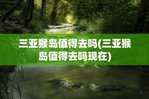 三亚猴岛值得去吗(三亚猴岛值得去吗现在)