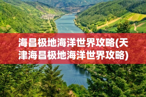 海昌极地海洋世界攻略(天津海昌极地海洋世界攻略)