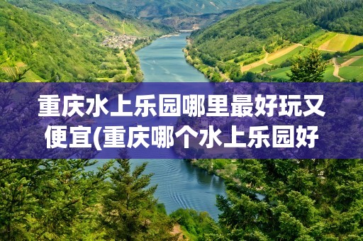重庆水上乐园哪里最好玩又便宜(重庆哪个水上乐园好玩又便宜)