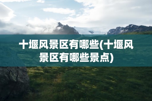 十堰风景区有哪些(十堰风景区有哪些景点)