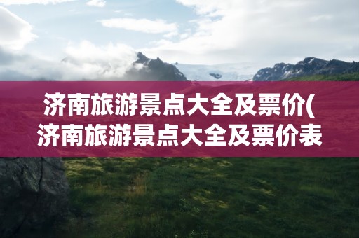 济南旅游景点大全及票价(济南旅游景点大全及票价表)
