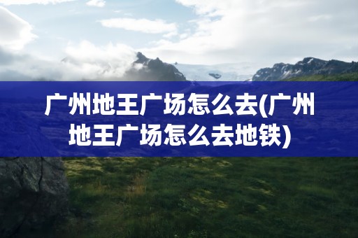 广州地王广场怎么去(广州地王广场怎么去地铁)