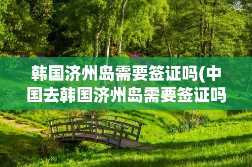 韩国济州岛需要签证吗(中国去韩国济州岛需要签证吗)