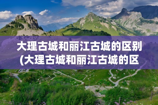 大理古城和丽江古城的区别(大理古城和丽江古城的区别知乎)