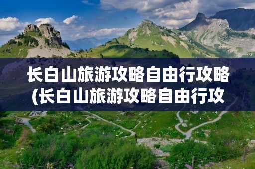 长白山旅游攻略自由行攻略(长白山旅游攻略自由行攻略图)