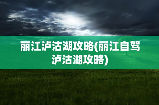 丽江泸沽湖攻略(丽江自驾泸沽湖攻略)