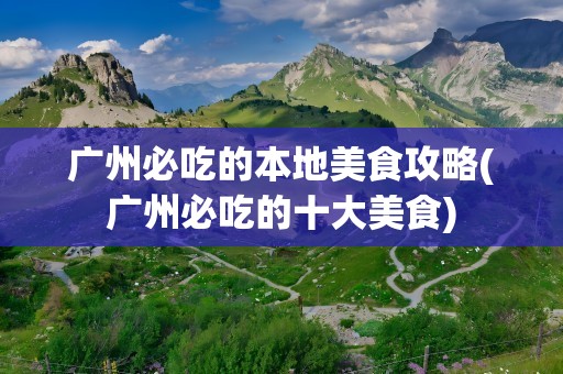 广州必吃的本地美食攻略(广州必吃的十大美食)