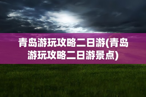 青岛游玩攻略二日游(青岛游玩攻略二日游景点)