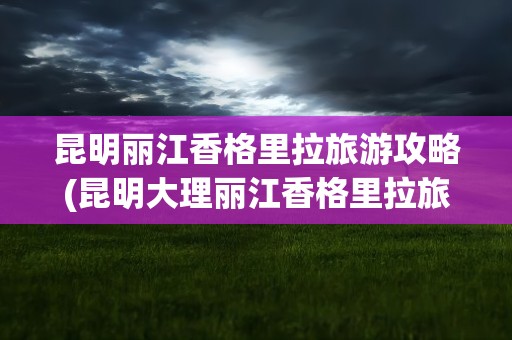 昆明丽江香格里拉旅游攻略(昆明大理丽江香格里拉旅游攻略)